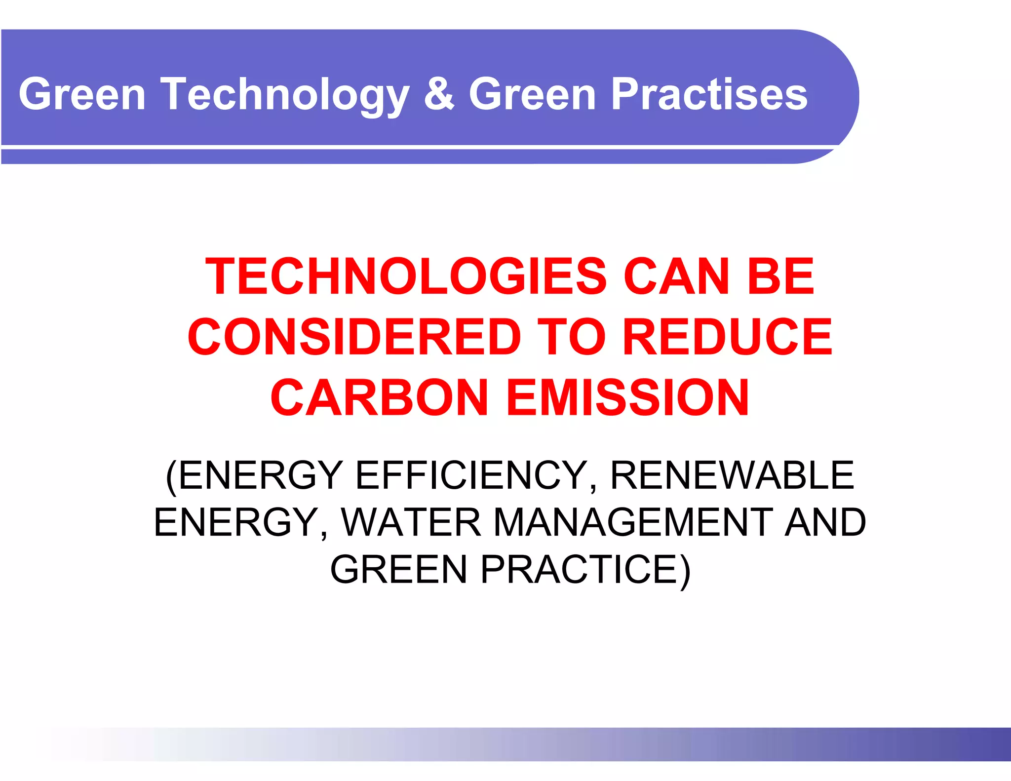 Green Technology & Green Practises



        TECHNOLOGIES CAN BE
       CONSIDERED TO REDUCE
          CARBON EMISSION
     (ENERGY EFFICIENCY, RENEWABLE
     ENERGY, WATER MANAGEMENT AND
            GREEN PRACTICE)
 