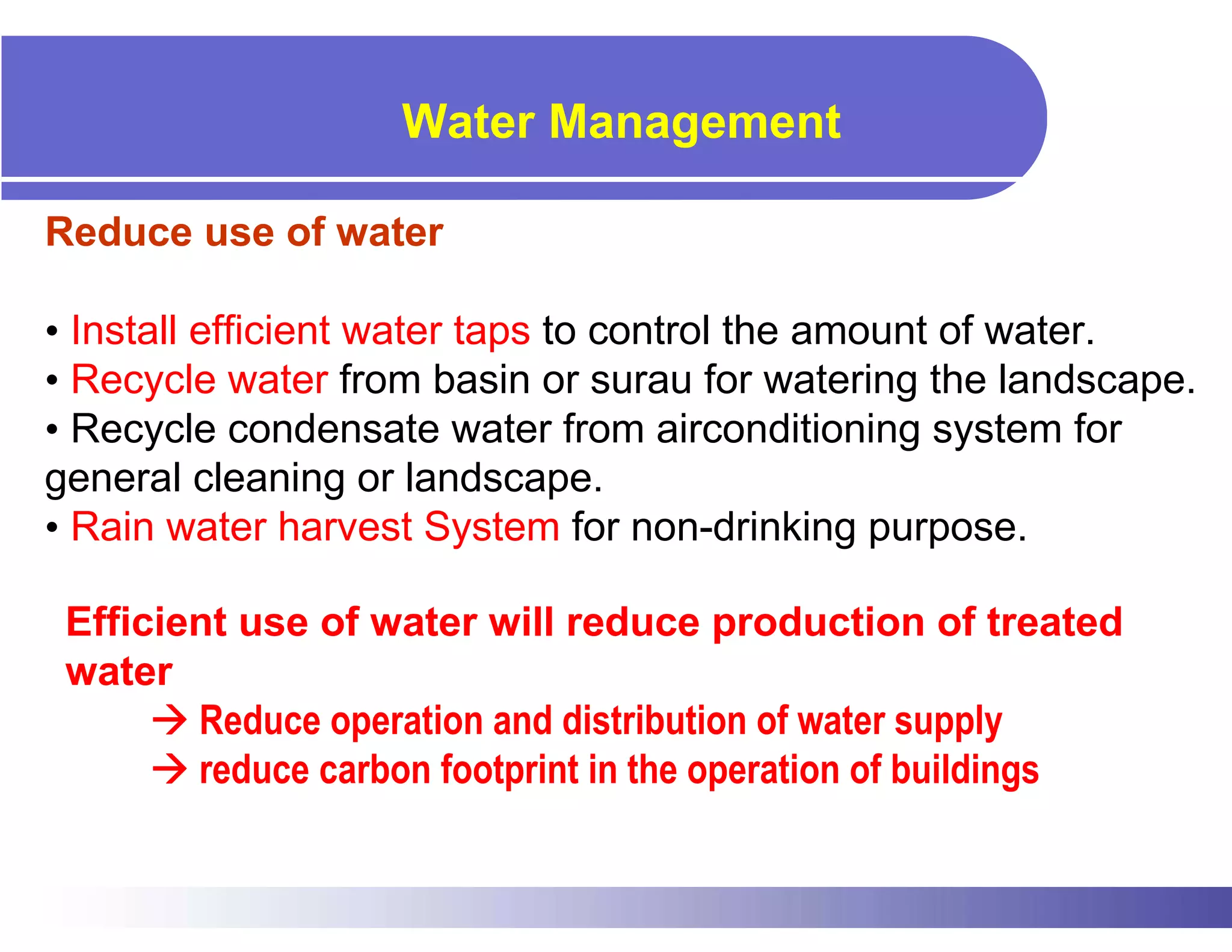 Water Management

Reduce use of water

• Install efficient water taps to control the amount of water.
• Recycle water from basin or surau for watering the landscape.
• Recycle condensate water from airconditioning system for
general cleaning or landscape.
• Rain water harvest System for non-drinking purpose.

 Efficient use of water will reduce production of treated
 water
        Reduce operation and distribution of water supply
        reduce carbon footprint in the operation of buildings
 
