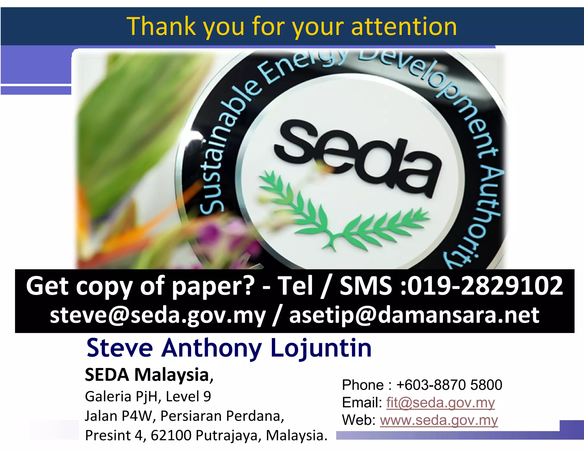 Thank you for your attention




Get copy of paper? - Tel / SMS :019-2829102
 steve@seda.gov.my / asetip@damansara.net
    Steve Anthony Lojuntin
    SEDA Malaysia,                          Phone : +603-8870 5800
    Galeria PjH, Level 9                    Email: fit@seda.gov.my
    Jalan P4W, Persiaran Perdana,           Web: www.seda.gov.my     47
    Presint 4, 62100 Putrajaya, Malaysia.
 