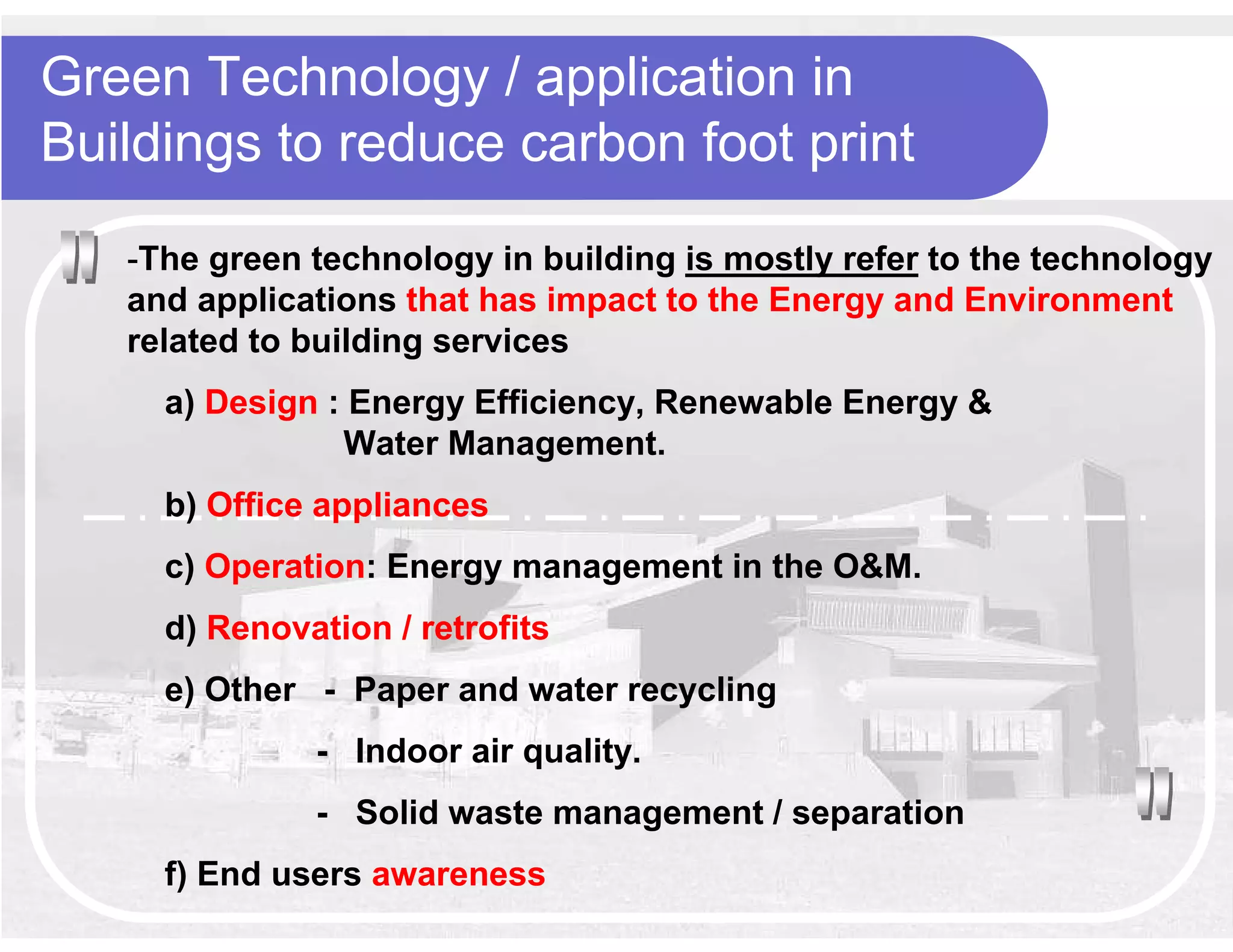 Green Technology / application in
Buildings to reduce carbon foot print
   -The green technology in building is mostly refer to the technology
   and applications that has impact to the Energy and Environment
   related to building services
     a) Design : Energy Efficiency, Renewable Energy &
                Water Management.
     b) Office appliances
     c) Operation: Energy management in the O&M.
     d) Renovation / retrofits
     e) Other - Paper and water recycling
              - Indoor air quality.
              - Solid waste management / separation
     f) End users awareness
 