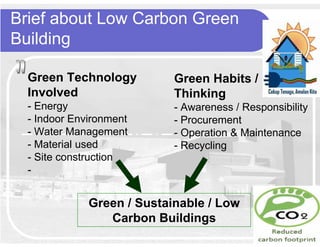 Brief about Low Carbon Green
Building

  Green Technology          Green Habits /
  Involved                  Thinking
  - Energy                  - Awareness / Responsibility
  - Indoor Environment      - Procurement
  - Water Management        - Operation & Maintenance
  - Material used           - Recycling
  - Site construction
  -


              Green / Sustainable / Low
                 Carbon Buildings
 