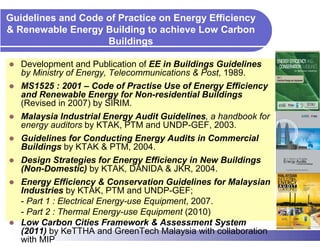 Guidelines and Code of Practice on Energy Efficiency
& Renewable Energy Building to achieve Low Carbon
                    Buildings

   Development and Publication of EE in Buildings Guidelines
   by Ministry of Energy, Telecommunications & Post, 1989.
   MS1525 : 2001 – Code of Practise Use of Energy Efficiency
   and Renewable Energy for Non-residential Buildings
   (Revised in 2007) by SIRIM.
   Malaysia Industrial Energy Audit Guidelines, a handbook for
   energy auditors by KTAK, PTM and UNDP-GEF, 2003.
   Guidelines for Conducting Energy Audits in Commercial
   Buildings by KTAK & PTM, 2004.
   Design Strategies for Energy Efficiency in New Buildings
   (Non-Domestic) by KTAK, DANIDA & JKR, 2004.
   Energy Efficiency & Conservation Guidelines for Malaysian
   Industries by KTAK, PTM and UNDP-GEF;
   - Part 1 : Electrical Energy-use Equipment, 2007.
   - Part 2 : Thermal Energy-use Equipment (2010)
   Low Carbon Cities Framework & Assessment System
   (2011) by KeTTHA and GreenTech Malaysia with collaboration
   with MIP
 