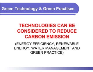 Green Technology & Green Practises



        TECHNOLOGIES CAN BE
       CONSIDERED TO REDUCE
          CARBON EMISSION
     (ENERGY EFFICIENCY, RENEWABLE
     ENERGY, WATER MANAGEMENT AND
            GREEN PRACTICE)
 