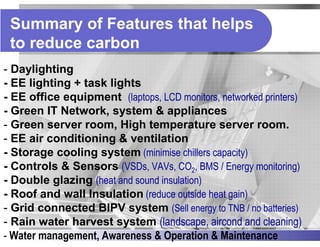 Summary of Features that helps
 to reduce carbon
- Daylighting
- EE lighting + task lights
- EE office equipment (laptops, LCD monitors, networked printers)
- Green IT Network, system & appliances
- Green server room, High temperature server room.
- EE air conditioning & ventilation
- Storage cooling system (minimise chillers capacity)
- Controls & Sensors (VSDs, VAVs, CO2, BMS / Energy monitoring)
- Double glazing (heat and sound insulation)
- Roof and wall Insulation (reduce outside heat gain)
- Grid connected BIPV system (Sell energy to TNB / no batteries)
- Rain water harvest system (landscape, aircond and cleaning)
- Water management, Awareness & Operation & Maintenance
 
