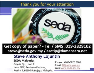 Thank you for your attention




Get copy of paper? - Tel / SMS :019-2829102
 steve@seda.gov.my / asetip@damansara.net
    Steve Anthony Lojuntin
    SEDA Malaysia,                          Phone : +603-8870 5800
    Galeria PjH, Level 9                    Email: fit@seda.gov.my
    Jalan P4W, Persiaran Perdana,           Web: www.seda.gov.my     47
    Presint 4, 62100 Putrajaya, Malaysia.
 