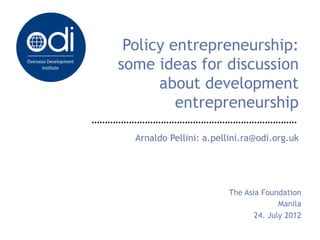 Policy entrepreneurship:
some ideas for discussion
      about development
         entrepreneurship

  Arnaldo Pellini: a.pellini.ra@odi.org.uk




                        The Asia Foundation
                                      Manila
                               24. July 2012
 