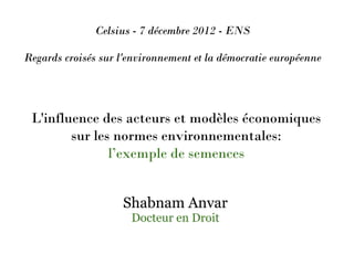 Celsius - 7 décembre 2012 - ENS

Regards croisés sur l'environnement et la démocratie européenne




 L'influence des acteurs et modèles économiques
        sur les normes environnementales:
               l’exemple de semences


                    Shabnam Anvar
                      Docteur en Droit
 