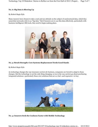 No. 6: Big Data is Blowing Up
By Robert Regis Hyle
Many insurers have chosen to take a wait and see attitude on the subject of unstructured data, which they
somewhat nervously refer to as “big data.” But if insurers are to use this data effectively, particularly with
business intelligence (BI) tools, they need to begin making plans.
No. 5: Bench Strength: Core Systems Replacement Needs Good Hands
By Robert Regis Hyle
As technology changes the way insurance carriers do business, companies are forced to adapt to those
changes. But the technology is not the only thing changing; so too is the way carriers go about purchasing 
integrated solutions—particularly those core solutions that are so vital—and expensive—to buy.
No. 4: Insurers Seek the Coolness Factor with Mobile Technology
Page 5 of 7Technology Top 10 Slideshow: Stories to Reflect on from the First Half of 2012 | Propert...
10/15/2012http://www.propertycasualty360.com/2012/07/18/technology-top-10-slideshow-stories-to...
 