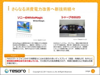 さらなる消費電力改善へ新技術続々
       ソニーのWhiteMagic                                     シャープのIGZO




                   ※ソニーWebサイトより                                              ※シャープWebサイトより


   WhiteMagicは通常RGBの三色で構成される液晶を                 IGZOはインジウム・ガリウム・亜鉛の酸化物を用
   RGBWの四色構成にし、画面を二倍明るくしたも                      いたTFT液晶技術。開口率（画面全体に占める光る
   の。逆に同じ明るさであれば従来の液晶の半分の                       部分の割合）を増やすことが出来るため、高精細
   消費電力となる。海外のXperiaでは既に搭載機あ                    になっても画面が暗くならず、消費電力を減らせ
   り。                                           る。最新のiPadに搭載。


  Point！
今のスマートフォンの中で消費電力に占める割合の多いディスプレイ（液晶・有機EL共）を中心に、
新技術の開発はまだまだ進んでいる。その他CPUの低消費電力化や、制御の最適化など地道な改善
作業が続く。



                   Copyright (C) 2011 tesoro co.,ltd. All Rights Reserved.              page   13
 