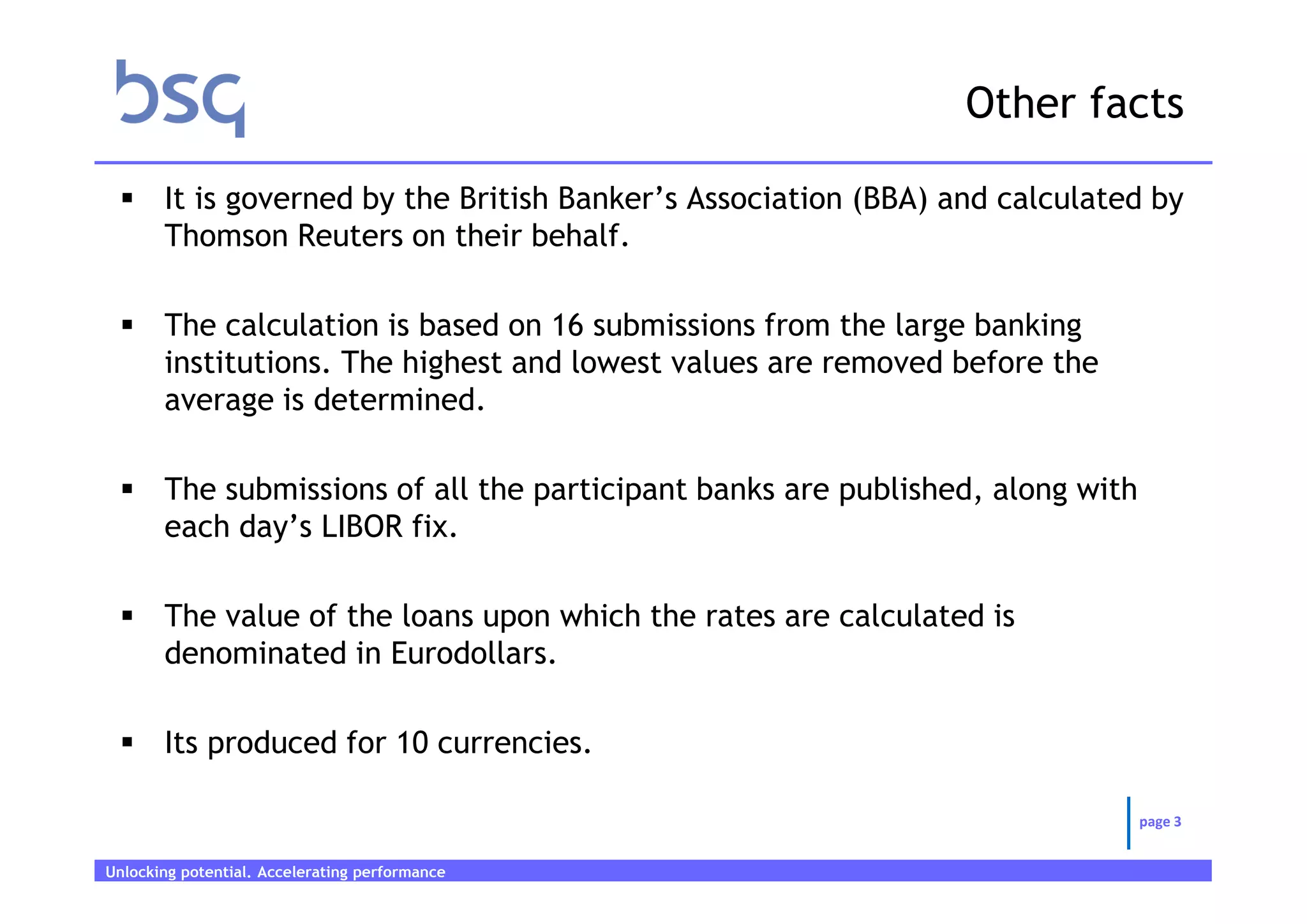 Other facts

       It is governed by the British Banker’s Association (BBA) and calculated by
       Thomson Reuters on their behalf.

       The calculation is based on 16 submissions from the large banking
       institutions. The highest and lowest values are removed before the
       average is determined.

       The submissions of all the participant banks are published, along with
       each day’s LIBOR fix.

       The value of the loans upon which the rates are calculated is
       denominated in Eurodollars.

       Its produced for 10 currencies.

                                                                                page 3


Unlocking potential. Accelerating performance   Page 3
 