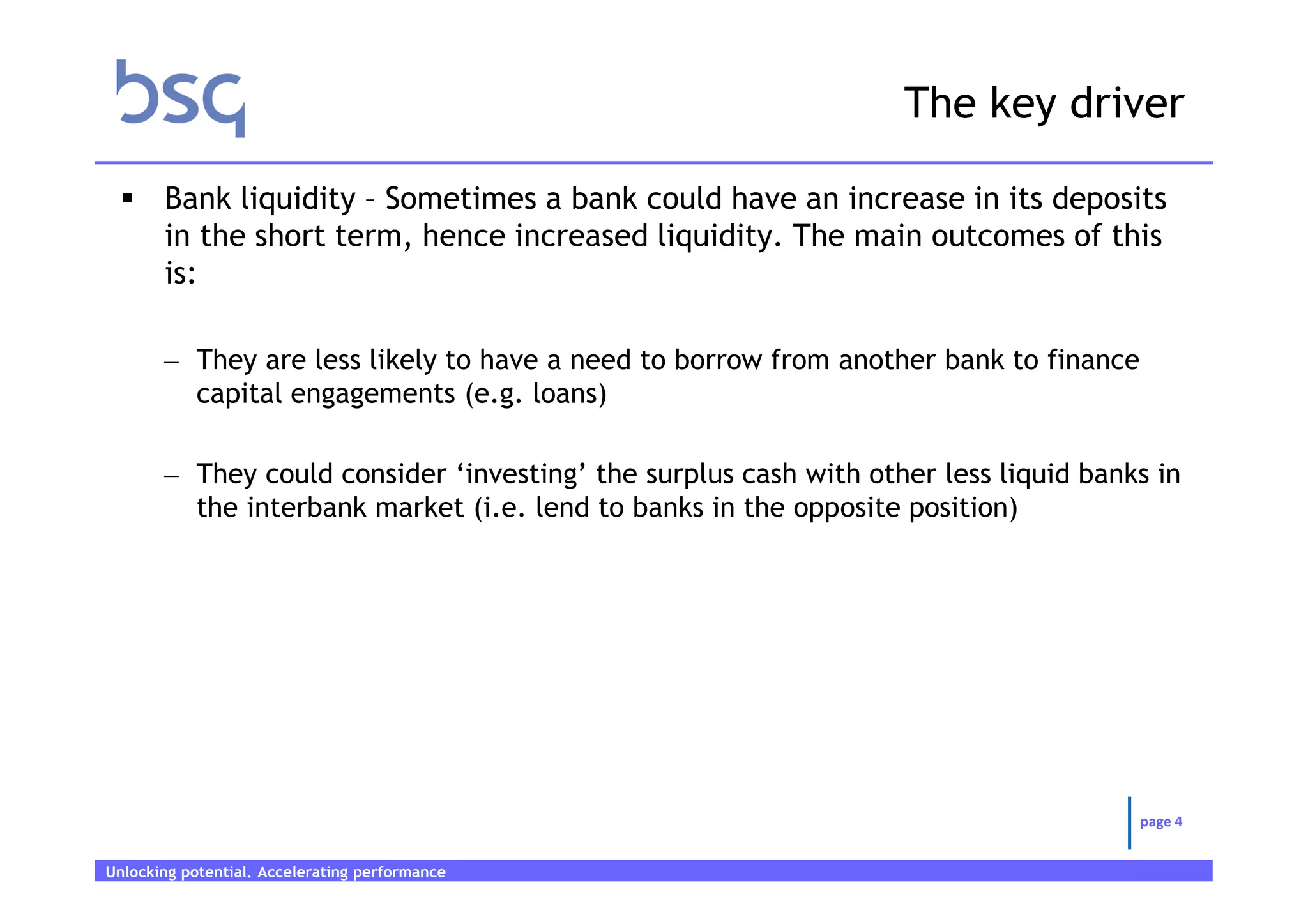 The key driver

       Bank liquidity – Sometimes a bank could have an increase in its deposits
       in the short term, hence increased liquidity. The main outcomes of this
       is:

       – They are less likely to have a need to borrow from another bank to finance
         capital engagements (e.g. loans)

       – They could consider ‘investing’ the surplus cash with other less liquid banks in
         the interbank market (i.e. lend to banks in the opposite position)




                                                                                      page 4


Unlocking potential. Accelerating performance   Page 4
 