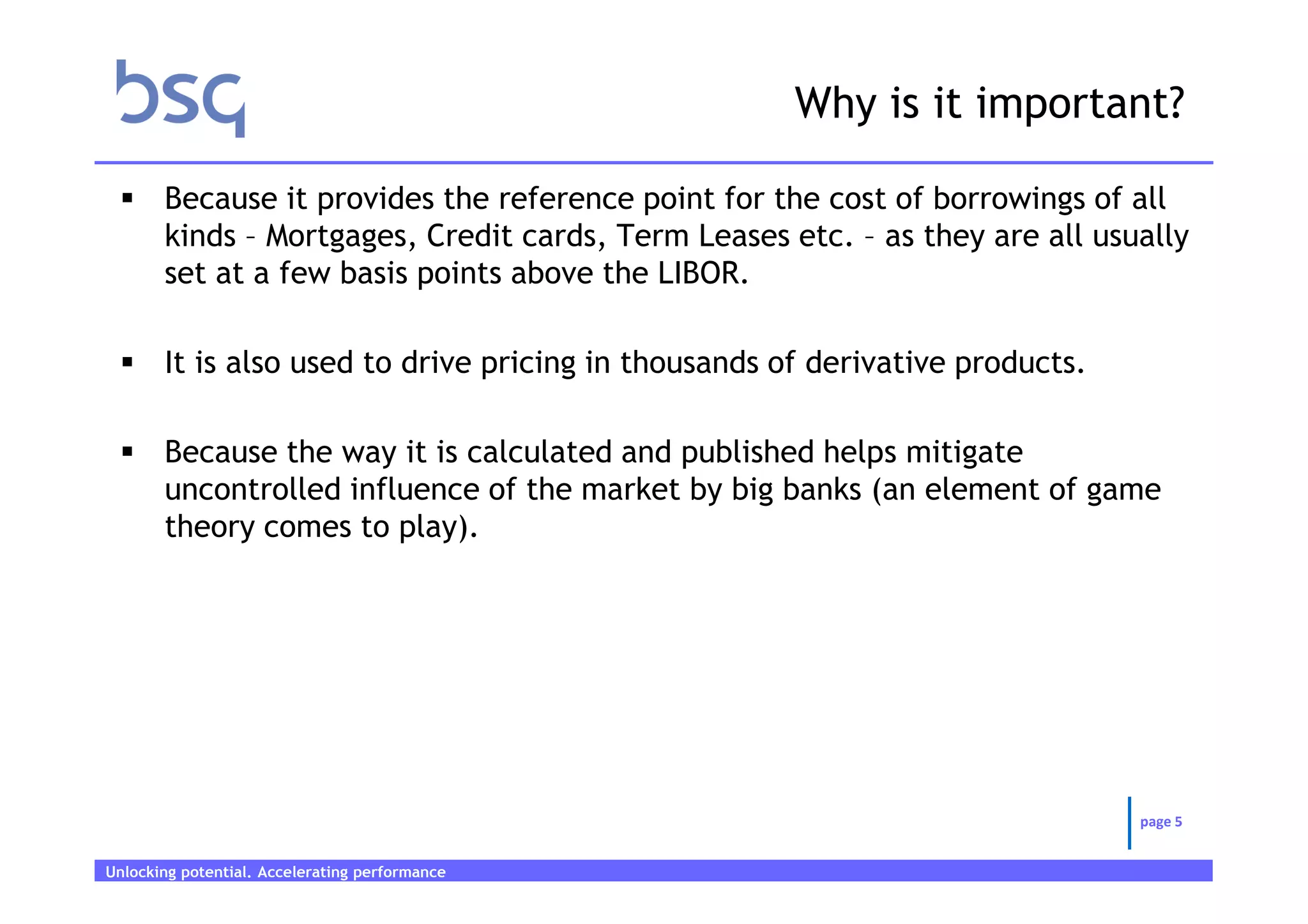 Why is it important?

       Because it provides the reference point for the cost of borrowings of all
       kinds – Mortgages, Credit cards, Term Leases etc. – as they are all usually
       set at a few basis points above the LIBOR.

       It is also used to drive pricing in thousands of derivative products.

       Because the way it is calculated and published helps mitigate
       uncontrolled influence of the market by big banks (an element of game
       theory comes to play).




                                                                               page 5


Unlocking potential. Accelerating performance   Page 5
 