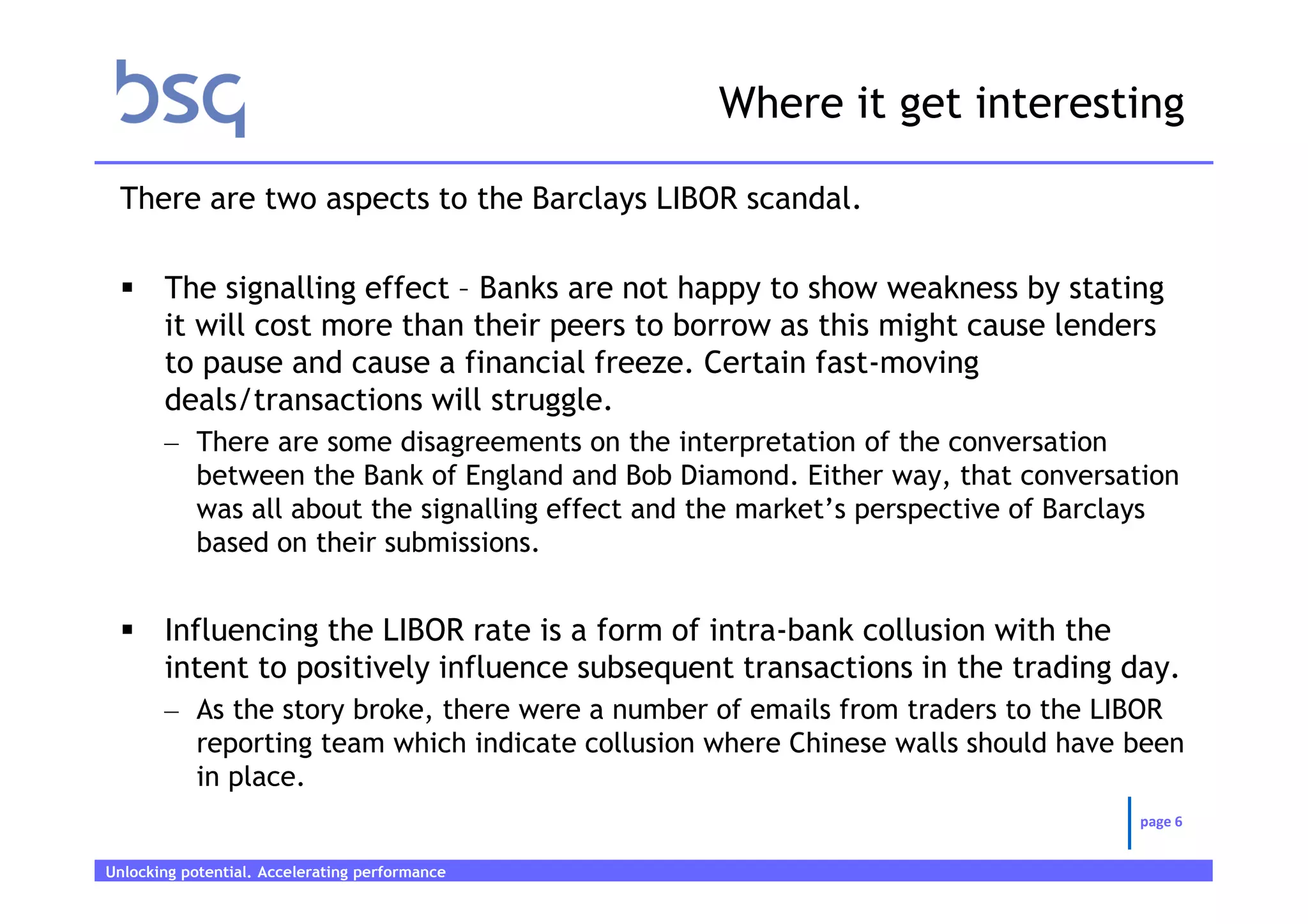 Where it get interesting

 There are two aspects to the Barclays LIBOR scandal.

       The signalling effect – Banks are not happy to show weakness by stating
       it will cost more than their peers to borrow as this might cause lenders
       to pause and cause a financial freeze. Certain fast-moving
       deals/transactions will struggle.
       – There are some disagreements on the interpretation of the conversation
         between the Bank of England and Bob Diamond. Either way, that conversation
         was all about the signalling effect and the market’s perspective of Barclays
         based on their submissions.


       Influencing the LIBOR rate is a form of intra-bank collusion with the
       intent to positively influence subsequent transactions in the trading day.
       – As the story broke, there were a number of emails from traders to the LIBOR
         reporting team which indicate collusion where Chinese walls should have been
         in place.
                                                                                 page 6


Unlocking potential. Accelerating performance   Page 6
 