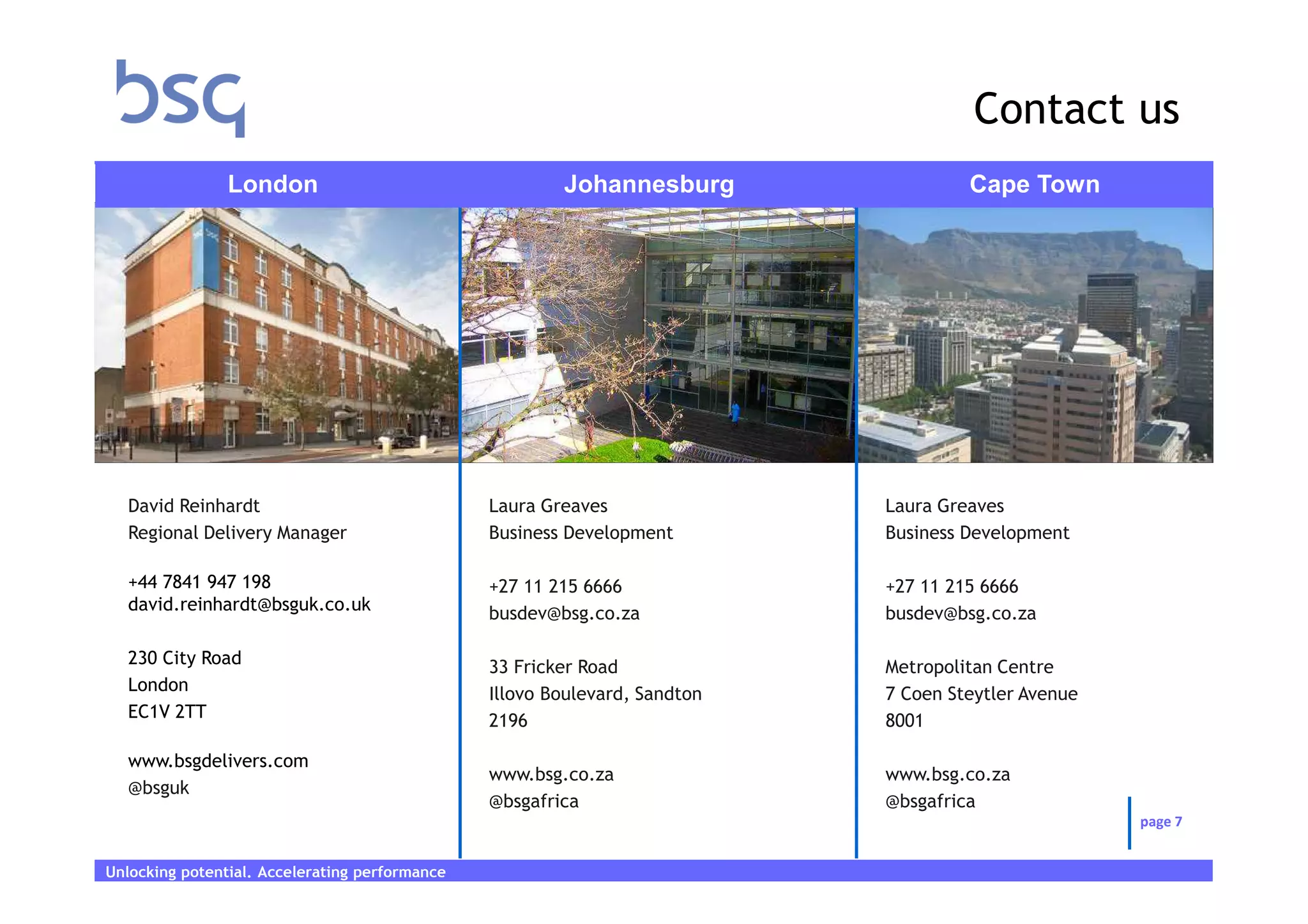 Contact us
                London                                  Johannesburg                 Cape Town




  David Reinhardt                               Laura Greaves               Laura Greaves
  Regional Delivery Manager                     Business Development        Business Development

  +44 7841 947 198                              +27 11 215 6666             +27 11 215 6666
  david.reinhardt@bsguk.co.uk                   busdev@bsg.co.za            busdev@bsg.co.za

  230 City Road                                 33 Fricker Road             Metropolitan Centre
  London                                        Illovo Boulevard, Sandton   7 Coen Steytler Avenue
  EC1V 2TT                                      2196                        8001

  www.bsgdelivers.com
                                                www.bsg.co.za               www.bsg.co.za
  @bsguk
                                                @bsgafrica                  @bsgafrica
                                                                                                     page 7


Unlocking potential. Accelerating performance                    Page 7
 