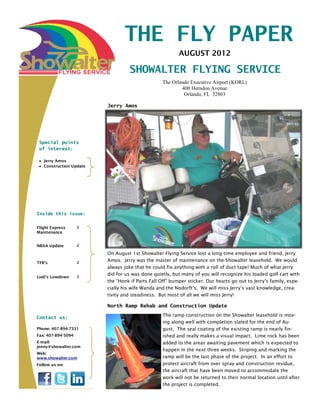 THE FLY PAPER
                                                         AUGUST 2012

                                   SHOWALTER FLYING SERVICE
                                                 The Orlando Executive Airport (KORL)
                                                         400 Herndon Avenue
                                                          Orlando, FL 32803

                         Jerry Amos




 Special points
 of interest:

   Jerry Amos
   Construction Update




Inside this issue:


Flight Express      2
Maintenance


NBAA Update         2

                         On August 1st Showalter Flying Service lost a long-time employee and friend, Jerry
TFR’s               2
                         Amos. Jerry was the master of maintenance on the Showalter leasehold. We would
                         always joke that he could fix anything with a roll of duct tape! Much of what Jerry
                         did for us was done quietly, but many of you will recognize his loaded golf cart with
Lodi’s Lowdown      2
                         the “Honk if Parts Fall Off” bumper sticker. Our hearts go out to Jerry’s family, espe-
                         cially his wife Wanda and the Nodorft’s. We will miss Jerry’s vast knowledge, crea-
                         tivity and steadiness. But most of all we will miss Jerry!

                         North Ramp Rehab and Construction Update

Contact us:                                       The ramp construction on the Showalter leasehold is mov-
                                                  ing along well with completion slated for the end of Au-
Phone: 407-894-7331                               gust. The seal coating of the existing ramp is nearly fin-
Fax: 407-894-5094                                 ished and really makes a visual impact. Lime rock has been
E-mail:                                           added to the areas awaiting pavement which is expected to
jenny@showalter.com
                                                  happen in the next three weeks. Striping and marking the
Web:
www.showalter.com                                 ramp will be the last phase of the project. In an effort to
Follow us on:                                     protect aircraft from over spray and construction residue,
                                                  the aircraft that have been moved to accommodate the
                                                  work will not be returned to their normal location until after
                                                  the project is completed.
 