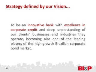 Strategy defined by our Vision...


     To be an innovative bank with excellence in
     corporate credit and deep understanding of
     our clients’ businesses and industries they
     operate, becoming also one of the leading
     players of the high-growth Brazilian corporate
     bond market.




12
 