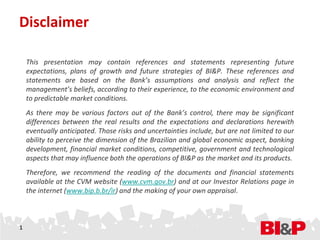 Disclaimer

    This presentation may contain references and statements representing future
    expectations, plans of growth and future strategies of BI&P. These references and
    statements are based on the Bank’s assumptions and analysis and reflect the
    management’s beliefs, according to their experience, to the economic environment and
    to predictable market conditions.
    As there may be various factors out of the Bank’s control, there may be significant
    differences between the real results and the expectations and declarations herewith
    eventually anticipated. Those risks and uncertainties include, but are not limited to our
    ability to perceive the dimension of the Brazilian and global economic aspect, banking
    development, financial market conditions, competitive, government and technological
    aspects that may influence both the operations of BI&P as the market and its products.
    Therefore, we recommend the reading of the documents and financial statements
    available at the CVM website (www.cvm.gov.br) and at our Investor Relations page in
    the internet (www.bip.b.br/ir) and the making of your own appraisal.



1
 