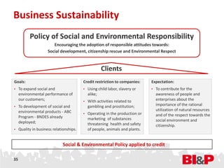 Business Sustainability
           Policy of Social and Environmental Responsibility
                       Encouraging the adoption of responsible attitudes towards:
                    Social development, citizenship rescue and Environmental Respect


                                                  Clients
Goals:                                 Credit restriction to companies:   Expectation:
• To expand social and                 • Using child labor, slavery or    • To contribute for the
     environmental performance of        alike;                             awareness of people and
     our customers;                    • With activities related to
                                                                            enterprises about the
• To development of social and           gambling and prostitution;         importance of the rational
     environmental products - ABC                                           utilization of natural resources
                                       • Operating in the production or     and of the respect towards the
     Program - BNDES already             marketing of substances
     deployed;                                                              social environment and
                                         threatening health and safety      citizenship.
• Quality in business relationships.     of people, animals and plants.


                            Social & Environmental Policy applied to credit

35
 