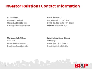 Investor Relations Contact Information

 Gil Faiwichow                 Banco Indusval S/A
 Treasury VP and IRO           Rua Iguatemi, 151 – 6th floor
 Phone: (55 11) 3315-6821      01451-011 São Paulo – SP – Brazil
 E-mail: gfaiwichow@bip.b.br   Website: www.bip.b.br/ir




 Maria Angela R. Valente       Isabel Paiva e Sousa Oliveira
 Head of IR                    IR Manager
 Phone: (55 11) 3315-6821      Phone: (55 11) 3315-6677
 E-mail: mvalente@bip.b.br     E-mail: ipoliveira@bip.b.br




42
 