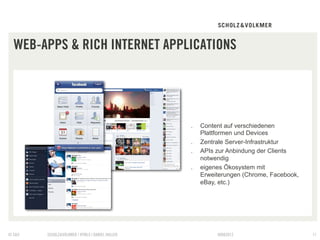WEB-APPS & RICH INTERNET APPLICATIONS




                                                 .    Content auf verschiedenen
                                                      Plattformen und Devices
                                                 .    Zentrale Server-Infrastruktur
                                                 .    APIs zur Anbindung der Clients
                                                      notwendig
                                                 .    eigenes Ökosystem mit
                                                      Erweiterungen (Chrome, Facebook,
                                                      eBay, etc.)




© S&V   SCHOLZ&VOLKMER | HTML5 | DANIEL HALLER             09082012                      11
 