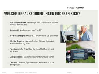 WELCHE HERAUSFORDERUNGEN ERGEBEN SICH?
        .  Nutzungskontext: Unterwegs, am Schreibtisch, auf der
           Couch, im Auto, etc.

        .  Design/UI: Auflösungen von 3“ – 28“

        .  Bedienkonzepte: Maus vs. Touch/Gesten vs. Sensoren

        .  Mobile Aspekte: Akkulaufzeiten, Netzverfügbarkeit,
           Hardwareleistung, usw.

        .  Testing: große Anzahl an Devices/Plattformen und
           Browsern

        .  Zielgrupppen: Stärkere Fragmentierung als bisher

        .  Technik: „Breites Spezialwissen“ erforderlich, hohe
           Komplexität


© S&V          SCHOLZ&VOLKMER | HTML5 | DANIEL HALLER             09082012   13
 