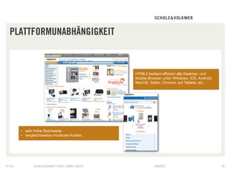 PLATTFORMUNABHÄNGIGKEIT


                                                        HTML5 bedient effizient alle Desktop- und
                                                        Mobile-Browser unter Windows, iOS, Android,
                                                        MacOS, Safari, Chrome, auf Tablets, etc.




        •  sehr hohe Reichweite
        •  vergleichsweise moderate Kosten.




© S&V          SCHOLZ&VOLKMER | HTML5 | DANIEL HALLER             09082012                            20
 