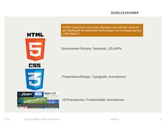 HTML5 bezeichnet zwar einen Standard, wird oft aber unscharf
                                                 als Überbegriff für bestimmte Technologien und Konzepte genutzt
                                                 („Web-Stack“)




                                                 Dokumenten-Struktur, Semantik, (JS-)APIs




                                                 Präsentation/Design, Typografie, Animationen




                                                 JS-Frameworks, Funktionalität, Animationen




© S&V   SCHOLZ&VOLKMER | HTML5 | DANIEL HALLER                                         09082012                    23
 