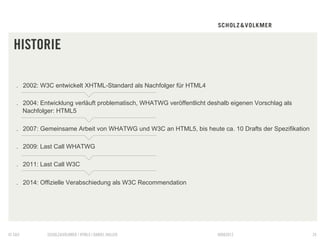 HISTORIE

   .  2002: W3C entwickelt XHTML-Standard als Nachfolger für HTML4

   .  2004: Entwicklung verläuft problematisch, WHATWG veröffentlicht deshalb eigenen Vorschlag als
      Nachfolger: HTML5

   .  2007: Gemeinsame Arbeit von WHATWG und W3C an HTML5, bis heute ca. 10 Drafts der Spezifikation

   .  2009: Last Call WHATWG

   .  2011: Last Call W3C

   .  2014: Offizielle Verabschiedung als W3C Recommendation




© S&V        SCHOLZ&VOLKMER | HTML5 | DANIEL HALLER                      09082012                      24
 