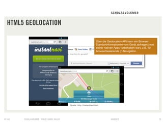 HTML5 GEOLOCATION

                                                                            Über die Geolocation-API kann ein Browser
                                                                            Standortinformationen vom Gerät abfragen (was
                                                                            bisher nativen Apps vorbehalten war), z.B. für
                                                                            browserbasierende (!) Navigation.




                                                 Quelle: http://instantnavi.com




© S&V   SCHOLZ&VOLKMER | HTML5 | DANIEL HALLER                                         09082012                              32
 