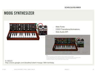 MOOG SYNTHESIZER


                                                         .    Web Fonts
                                                         .    CSS3 Transitions/Animations
                                                         .    Web Audio API




   In Aktion:
   http://www.google.com/doodles/robert-moogs-78th-birthday



© S&V        SCHOLZ&VOLKMER | HTML5 | DANIEL HALLER                     09082012            42
 