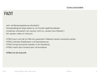 FAZIT

  .     sehr viel Beratungsleistung erforderlich
  .     Komplexitätsgrad steigt rapide an, für Kunden und Dienstleister
  .     Umdenken erforderlich (wir machen nicht nur „einfach eine Website“)
  .     Wir stecken mitten im Umbruch

  .     HTML5 kann und soll mit Hilfe der passenden Fallbacks bereits verwendet werden
  .     HTML5 erfordert Detailwissen und Spezialisierung
  .     HTML5 bringt technische Aspekte in die Gestaltung
  .     HTML5 macht das Frontend sehr viel komplexer

  .  HTML5 ist die Zukunft.




© S&V            SCHOLZ&VOLKMER | HTML5 | DANIEL HALLER                       09082012   48
 