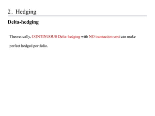 2. Hedging
Delta-hedging
Theoretically, CONTINUOUS Delta-hedging with NO transaction cost can make
perfect hedged portfolio.
 