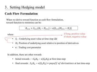 3. Setting Hedging model
Cash Flow Formulation
𝑅𝑖+1 = 𝑆𝑖+1 𝐻𝑖 − 𝐻𝑖+1 − 𝜅|𝑆𝑖+1 𝐻𝑖+1 − 𝐻𝑖 |
When we derive reward function as cash flow formulation,
reward function to minimize can be:
where
• 𝑆𝑖 : Underlying asset value at time-step 𝑖Δ𝑡
• 𝐻𝑖: Position of underlying asset relative to position of derivatives
• 𝜅 : Trading cost parameter
In addition, there are other rewards
• Initial rewards : −𝑆0𝐻0 − 𝜅|𝑆0𝐻0| at first time-step
• final rewards : 𝑆𝑛𝐻𝑛 − 𝜅 𝑆𝑛𝐻𝑛 + 𝑝𝑎𝑦𝑜𝑓𝑓 𝑜𝑓 𝑑𝑒𝑟𝑖𝑣𝑎𝑡𝑖𝑣𝑒𝑠 at last time-step
if long, positive value
if short, negative value
 