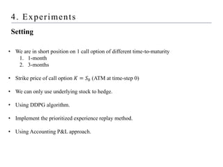4. Experiments
Setting
• We are in short position on 1 call option of different time-to-maturity
1. 1-month
2. 3-months
• Strike price of call option 𝐾 = 𝑆0 (ATM at time-step 0)
• We can only use underlying stock to hedge.
• Using DDPG algorithm.
• Implement the prioritized experience replay method.
• Using Accounting P&L approach.
 