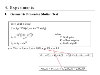 4. Experiments
I. Geometric Brownian Motion Test
where
𝑆: Stock price
C: call option price
q: dividend yield
𝑅𝑖+1 = 𝑉𝑖+1 − 𝑉𝑖 + 𝐻𝑖 𝑆𝑖+1 − 𝑆𝑖 − 𝜅|𝑆𝑖+1 𝐻𝑖+1 − 𝐻𝑖 |
𝐹 𝑆𝑡, 𝑎 = 𝑄1(𝑆𝑡, 𝑎) + 𝑐 𝑄2(𝑆𝑡, 𝑎) − 𝑄1 𝑆𝑡, 𝑎 2
𝑑𝑆 = 𝜇𝑆𝑑𝑡 + 𝜎𝑆𝑑𝑧
𝐶 = 𝑆0𝑒−𝑞𝑇
𝑁 𝑑1 − 𝐾𝑒−𝑟𝑇
𝑁 𝑑2
𝑑1 =
ln
𝑆0
𝐾
+ 𝑟−𝑞+
𝜎2
2
𝑇
𝜎 𝑇
𝑑2 = 𝑑1 − 𝜎 𝑇
𝜇 = 5%, 𝑟 = 0, 𝑞 = 0, 𝜎 = 20%, 𝜅 = 1%, 𝑐 = 1.5
 