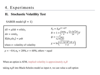 4. Experiments
II. Stochastic Volatility Test
When an option is ATM, implied volatility is approximately 𝜎0𝐵
taking 𝜎0𝐵 into Black-Scholes model as input 𝜎, we can value a call option
SABER model (𝛽 = 1)
𝑑𝑆 = 𝜇𝑆𝑑𝑡 + 𝜎𝑆𝑑𝑧1
𝑑𝜎 = 𝑣𝜎𝑑𝑧2
𝔼 𝑑𝑧1𝑑𝑧2 = 𝜌𝑑𝑡
where 𝑣: volatility of volatility
𝜌 = −0.4, 𝜎0 = 20%, 𝑣 = 60%, others = equal
𝐹0 = 𝑆0𝑒 𝑟−𝑞 𝑇
𝐵 = 1 +
𝜌𝑣𝜎0
4
+
2−3𝜌2 𝑣
24
𝑇
𝜙 =
𝑣
𝜎0 ln
𝐹0
𝐾
𝜒 = ln
1−2𝜌+𝜙2+𝜙−𝜌
1−𝜌
 