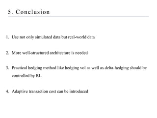 1. Use not only simulated data but real-world data
2. More well-structured architecture is needed
3. Practical hedging method like hedging vol as well as delta-hedging should be
controlled by RL
4. Adaptive transaction cost can be introduced
5. Conclusion
 