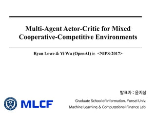 Multi-Agent Actor-Critic for Mixed
Cooperative-Competitive Environments
Ryan Lowe & Yi Wu (OpenAI) in <NIPS-2017>
발표자 : 윤지상
Graduate School of Information. Yonsei Univ.
Machine Learning & Computational Finance Lab.
 
