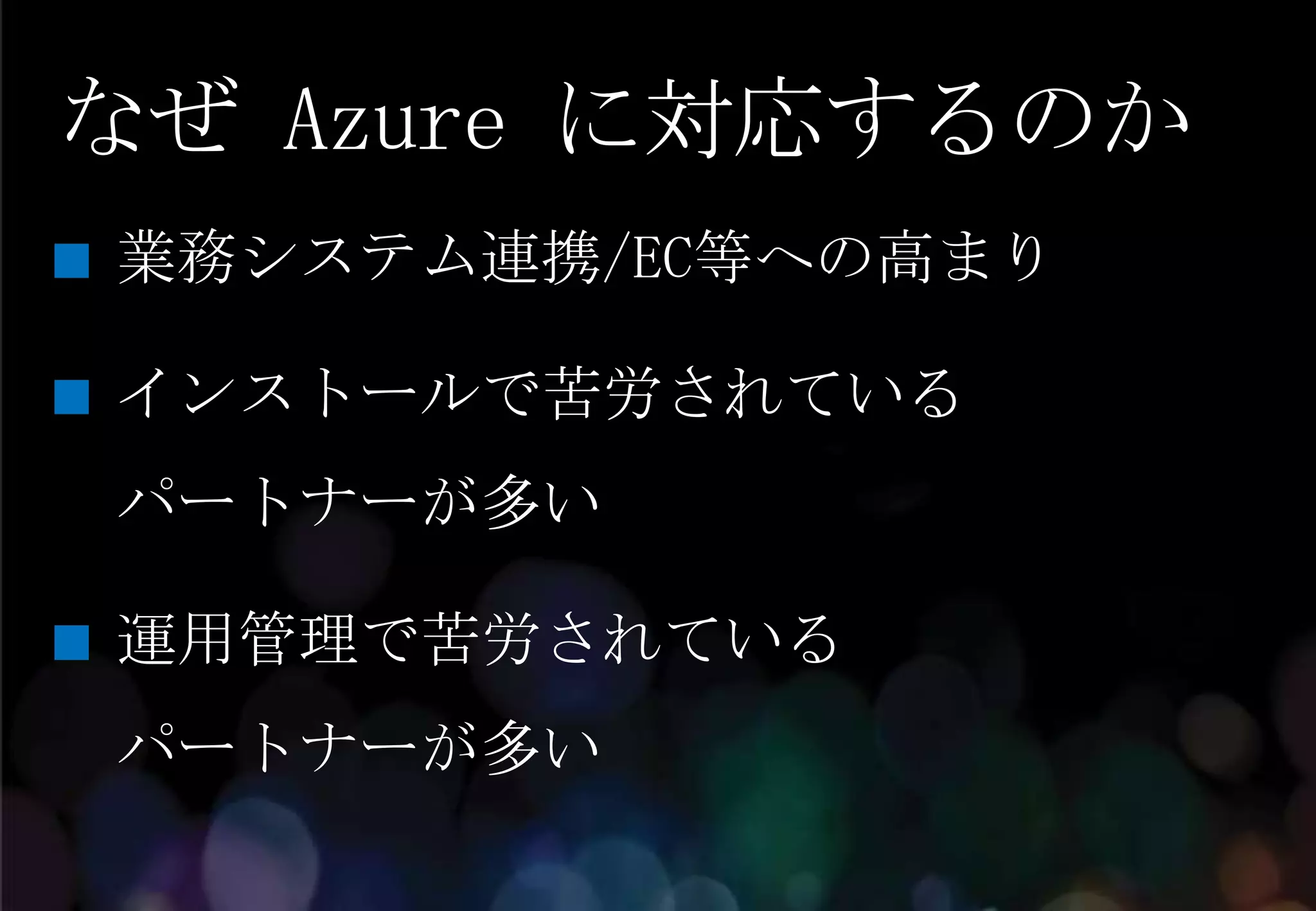なぜ Azure に対応するのか
業務システム連携/EC等への高まり

インストールで苦労されている
パートナーが多い

運用管理で苦労されている
パートナーが多い
 