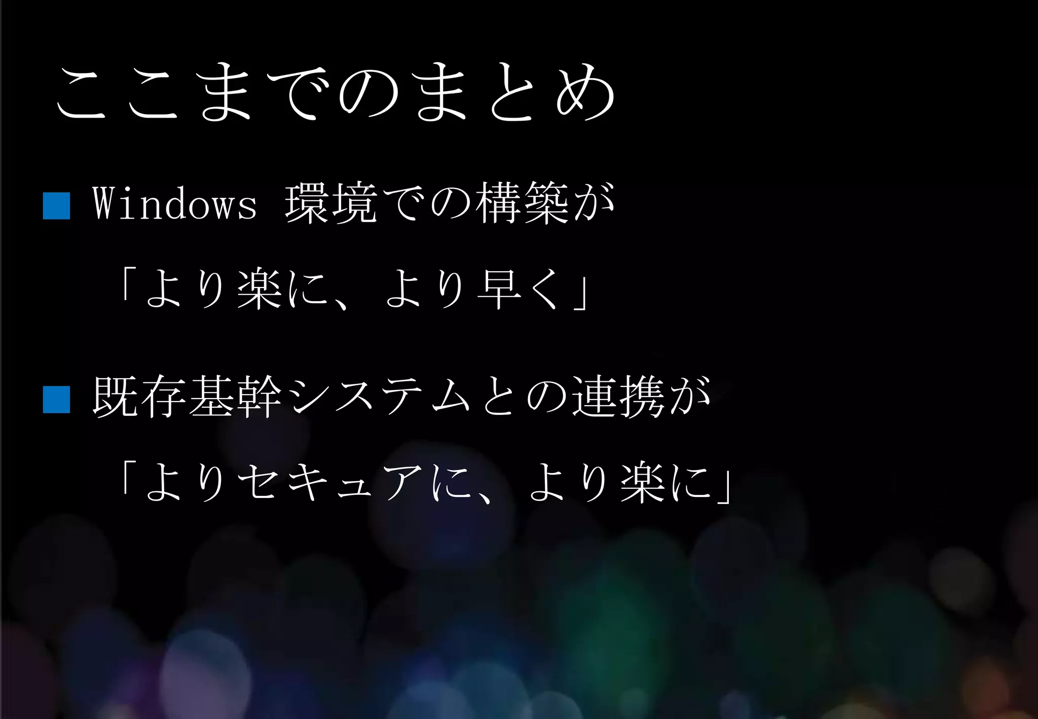 ここまでのまとめ
Windows 環境での構築が
「より楽に、より早く」

既存基幹システムとの連携が
「よりセキュアに、より楽に」
 