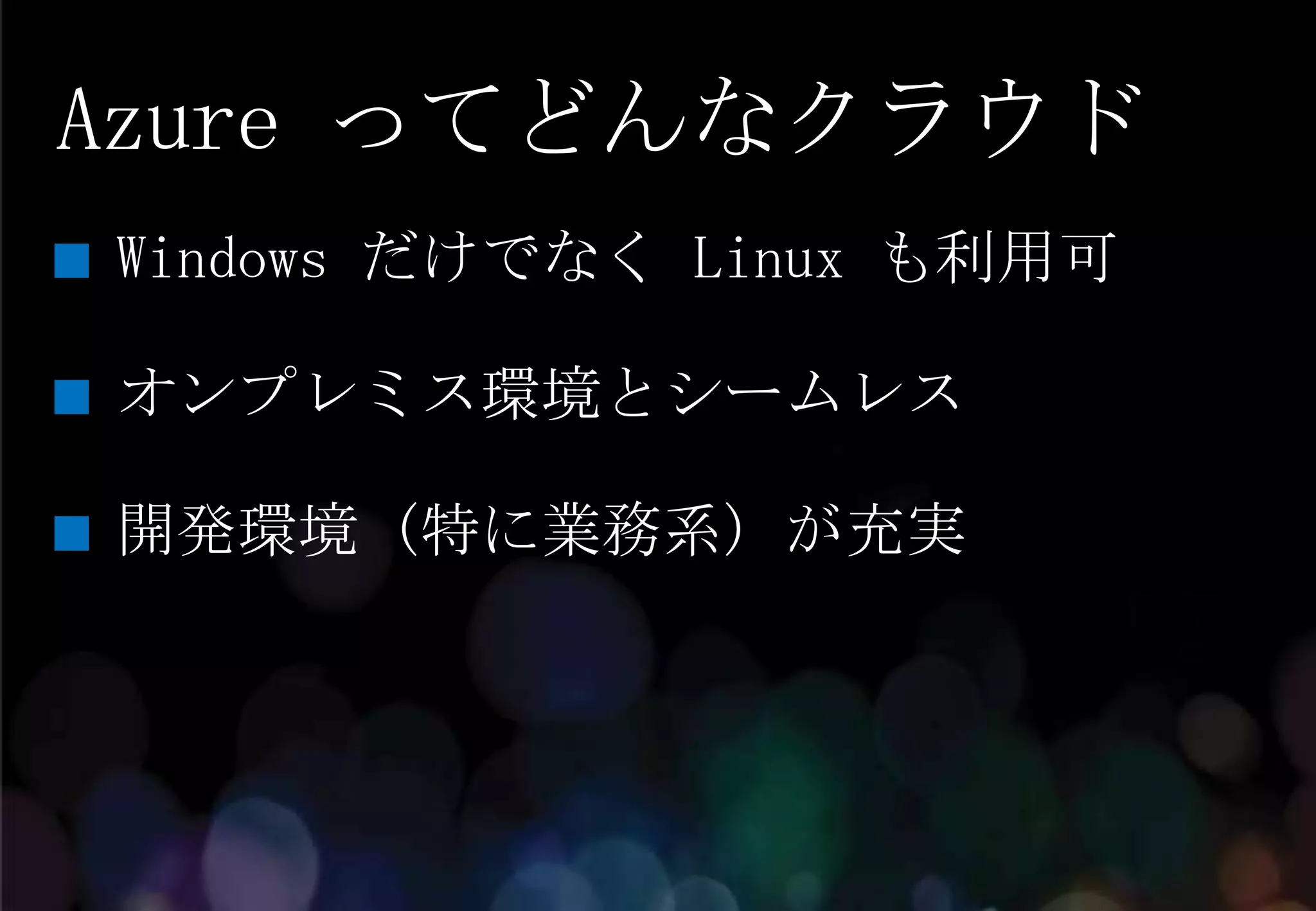Azure ってどんなクラウド
Windows だけでなく Linux も利用可

オンプレミス環境とシームレス

開発環境 (特に業務系) が充実
 