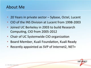 About	
  Me	
  

    •  20	
  Years	
  in	
  private	
  sector	
  –	
  Sybase,	
  Octel,	
  Lucent	
  
    •  CIO	
  of	
  the	
  INS	
  Division	
  at	
  Lucent	
  from	
  1998-­‐2003	
  
    •  Joined	
  UC	
  Berkeley	
  in	
  2003	
  to	
  build	
  Research	
  
       CompuOng,	
  CIO	
  from	
  2005-­‐2012	
  
    •  Chair	
  of	
  UC	
  Systemwide	
  CIO	
  organizaOon	
  
    •  Board	
  Member,	
  Kuali	
  FoundaOon,	
  Kuali	
  Ready	
  
    •  Recently	
  appointed	
  as	
  SVP	
  of	
  Internet2,	
  NET+	
  



2	
  –	
  ©	
  2012	
  Internet2	
  
 