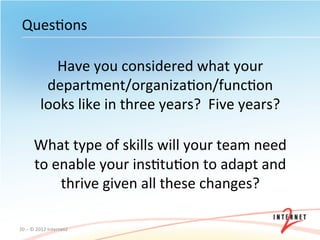 QuesOons	
  

                  Have	
  you	
  considered	
  what	
  your	
  
                department/organizaOon/funcOon	
  
               looks	
  like	
  in	
  three	
  years?	
  	
  Five	
  years?	
  	
  
                                               	
  
          What	
  type	
  of	
  skills	
  will	
  your	
  team	
  need	
  
          to	
  enable	
  your	
  insOtuOon	
  to	
  adapt	
  and	
  
                 thrive	
  given	
  all	
  these	
  changes?	
  

20	
  –	
  ©	
  2012	
  Internet2	
  
 