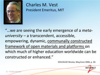Charles	
  M.	
  Vest	
  
                                        President	
  Emeritus,	
  MIT	
  




“…we	
  are	
  seeing	
  the	
  early	
  emergence	
  of	
  a	
  meta-­‐
university	
  –	
  a	
  transcendent,	
  accessible,	
  	
  
empowering,	
  dynamic,	
  communally	
  constructed	
  
framework	
  of	
  open	
  materials	
  and	
  plavorms	
  on	
  
which	
  much	
  of	
  higher	
  educaOon	
  worldwide	
  can	
  be	
  
constructed	
  or	
  enhanced.”	
  
                                                                   EDUCAUSE	
  Review,	
  May/June	
  2006,	
  p.	
  30.	
  



21	
  –	
  ©	
  2012	
  Internet2	
  
 