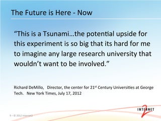The	
  Future	
  is	
  Here	
  -­‐	
  Now	
  

      “This	
  is	
  a	
  Tsunami…the	
  potenOal	
  upside	
  for	
  
      this	
  experiment	
  is	
  so	
  big	
  that	
  its	
  hard	
  for	
  me	
  
      to	
  imagine	
  any	
  large	
  research	
  university	
  that	
  
      wouldn’t	
  want	
  to	
  be	
  involved.”	
  

      	
  
      Richard	
  DeMillo,	
  	
  	
  Director,	
  the	
  center	
  for	
  21st	
  Century	
  UniversiOes	
  at	
  George	
  
      Tech.	
  	
  	
  New	
  York	
  Times,	
  July	
  17,	
  2012	
  



9	
  –	
  ©	
  2012	
  Internet2	
  
 