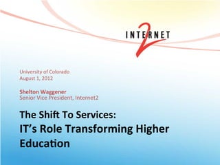 University	
  of	
  Colorado	
  
August	
  1,	
  2012	
  
	
  
Shelton	
  Waggener	
  
Senior	
  Vice	
  President,	
  Internet2	
  


The	
  Shi/	
  To	
  Services:	
  	
  
IT’s	
  Role	
  Transforming	
  Higher	
  
Educa=on	
  	
  
 