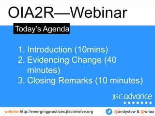 OIA2R—Webinar
     Today’s Agenda

       1. Introduction (10mins)
       2. Evidencing Change (40
          minutes)
       3. Closing Remarks (10 minutes)


website http://emergingpractices.jiscinvolve.org   @andystew & @whaa
 