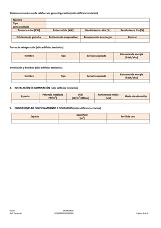 Sistemas secundarios de calefacción y/o refrigeración (sólo edificios terciarios)
Nombre
Tipo
Zona asociada
Potencia calor [kW]
Enfriamiento gratuito

Potencia frío [kW]

Rendimiento calor [%]

Rendimiento frío [%]

Enfriamiento evaporativo

Recuperación de energía

Control

Torres de refrigeración (sólo edificios terciarios)
Nombre

Servicio asociado

Consumo de energía
[kWh/año]

Servicio asociado

Tipo

Consumo de energía
[kWh/año]

Ventilación y bombeo (sólo edificios terciarios)
Nombre

4.

INSTALACIÓN DE ILUMINACIÓN (sólo edificios terciarios)
Potencia instalada
2
[W/m ]

Espacio

5.

Tipo

VEEI
2
[W/m ·100lux]

Iluminancia media
[lux]

Modo de obtención

CONDICIONES DE FUNCIONAMIENTO Y OCUPACIÓN (sólo edificios terciarios)
Superficie
2
[m ]

Espacio

Fecha
Ref. Catastral

XX/XX/XXXX
XXXXXXXXXXXXXXXXX

Perfil de uso

Página X de X

 