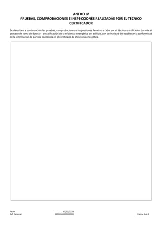 ANEXO IV
PRUEBAS, COMPROBACIONES E INSPECCIONES REALIZADAS POR EL TÉCNICO
CERTIFICADOR
Se describen a continuación las pruebas, comprobaciones e inspecciones llevadas a cabo por el técnico certificador durante el
proceso de toma de datos y de calificación de la eficiencia energética del edificio, con la finalidad de establecer la conformidad
de la información de partida contenida en el certificado de eficiencia energética.

Fecha
Ref. Catastral

XX/XX/XXXX
XXXXXXXXXXXXXXXXX

Página X de X

 