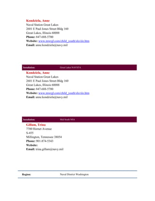 Kondziela, Anne
   Naval Station Great Lakes
   2601 E Paul Jones Street Bldg 160
   Great Lakes, Illinois 60088
   Phone: 847-688-5700
   Website: www.mwrgl.com/child_youth/slo/slo.htm
   Email: anne.kondziela@navy.mil




Installation:               Great Lakes NAVSTA

   Kondziela, Anne
   Naval Station Great Lakes
   2601 E Paul Jones Street Bldg 160
   Great Lakes, Illinois 60088
   Phone: 847-688-5700
   Website: www.mwrgl.com/child_youth/slo/slo.htm
   Email: anne.kondziela@navy.mil




Installation:               Mid South NSA

   Gillam, Trina
   7700 Hornet Avenue
   S-455
   Millington, Tennessee 38054
   Phone: 901-874-5343
   Website:
   Email: trina.gillam@navy.mil




Region:                     Naval District Washington
 